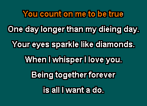 You count on me to be true
One day longer than my dieing day.
Your eyes sparkle like diamonds.
When I whisper I love you.
Being together forever

is all I want a do.