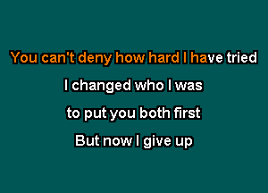 You can't deny how hard I have tried
lchanged who I was

to put you both first

But nowl give up