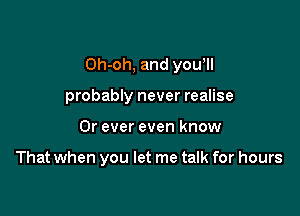 Oh-oh, and yowll

probably never realise
0r ever even know

That when you let me talk for hours
