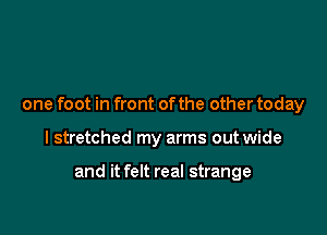 one foot in front ofthe other today

I stretched my arms out wide

and it felt real strange