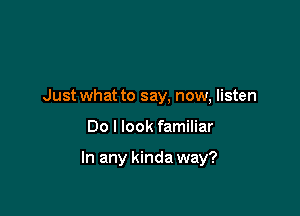 Just what to say, now, listen

Do I look familiar

In any kinda way?