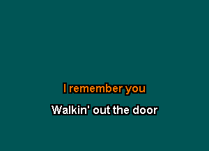 I remember you
Walkin' out the door