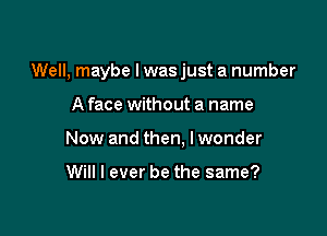 Well, maybe I was just a number

A face without a name
New and then, lwonder

Will I ever be the same?