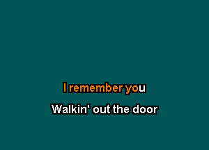 I remember you
Walkin' out the door