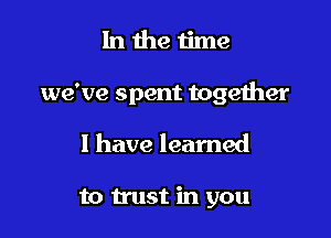 lnthe time

we've spent together

I have learned

to trust in you