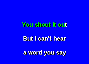 You shout it out

But I can't hear

a word you say