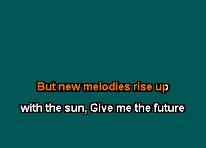 But new melodies rise up

with the sun. Give me the future