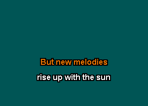 But new melodies

rise up with the sun