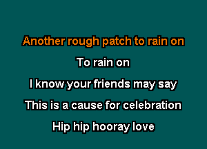 Another rough patch to rain on

To rain on

I know your friends may say

This is a cause for celebration

Hip hip hooray love