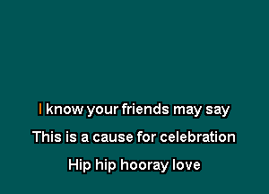 I know your friends may say

This is a cause for celebration

Hip hip hooray love