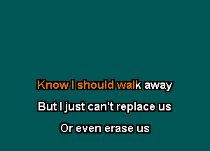 Know I should walk away

But Ijust can't replace us

Or even erase us