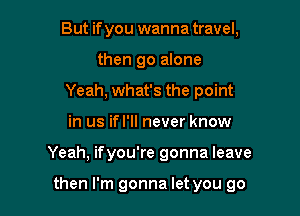 But if you wanna travel,
then go alone
Yeah, what's the point
in us ifl'll never know

Yeah, ifyou're gonna leave

then I'm gonna let you go