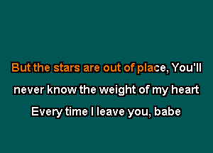 But the stars are out of place, You'll

never know the weight of my heart

Every time I leave you, babe