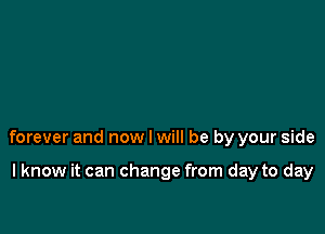 forever and now I will be by your side

I know it can change from day to day