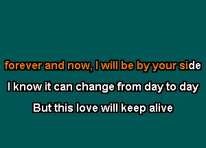 forever and now, I will be by your side

I know it can change from day to day

But this love will keep alive