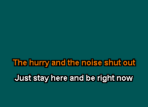 The hurry and the noise shut out

Just stay here and be right now