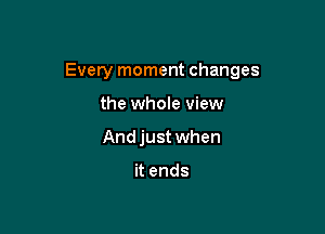 Every moment changes

the whole view
Andjust when

it ends