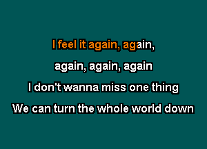 I feel it again, again,

again, again, again

I don't wanna miss one thing

We can turn the whole world down