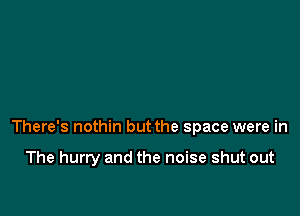 There's nothin but the space were in

The hurry and the noise shut out