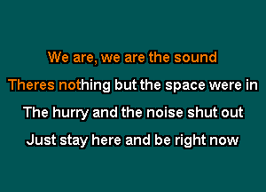 We are, we are the sound
Theres nothing but the space were in
The hurry and the noise shut out

Just stay here and be right now