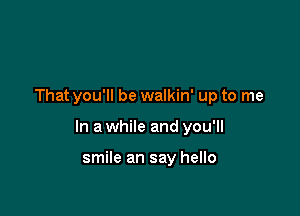 That you'll be walkin' up to me

In a while and you'll

smile an say hello