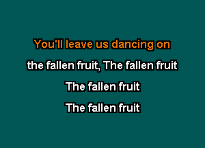 You'll leave us dancing on

the fallen fruit, The fallen fruit
The fallen fruit
The fallen fruit