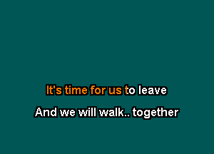 It's time for us to leave

And we will walk.. together