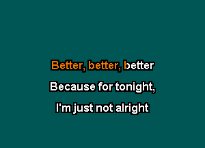 Better, better, better

Because for tonight,

I'm just not alright
