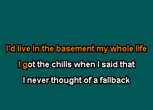 I'd live in the basement my whole life

I got the chills when I said that

I never thought of a fallback
