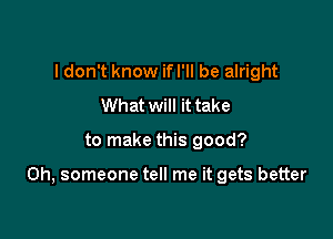 I don't know if I'll be alright
What will it take

to make this good?

Oh, someone tell me it gets better