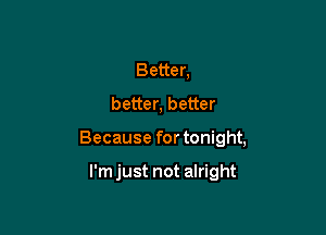 Better,
better, better

Because for tonight,

I'm just not alright