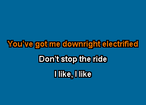 Youwe got me downright electrified

Dom stop the ride
I like, I like