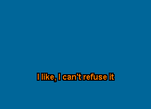 llike, I can't refuse it