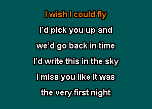 lwish I could fly
I'd pick you up and

we'd go back in time

Pd write this in the sky

I miss you like it was

the very first night