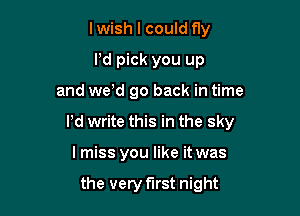 lwish I could fly
Pd pick you up

and we'd go back in time

Pd write this in the sky

I miss you like it was

the very first night
