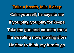 Take a breath, take it deep
Calm yourself, he says to me
lfyou play, you play for keeps
Take the gun and count to three
Pm sweating now, moving slow

No time to think, my turn to go