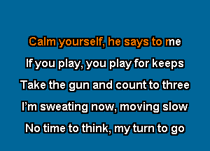 Calm yourself, he says to me
lfyou play, you play for keeps
Take the gun and count to three
Pm sweating now, moving slow

No time to think, my turn to go