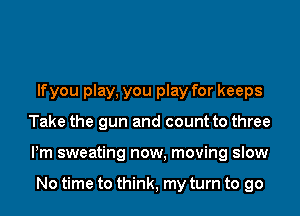 lfyou play, you play for keeps
Take the gun and count to three
Pm sweating now, moving slow

No time to think, my turn to go