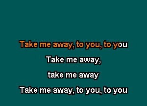 Take me away, to you, to you
Take me away,

take me away

Take me away, to you, to you
