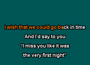 lwish that we could go back in time
And I'd say to you

N miss you like it was

the very first night