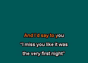 And Pd say to you

H miss you like it was

the very first night