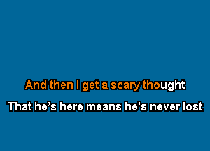 And then I get a scary thought

That he's here means he s never lost