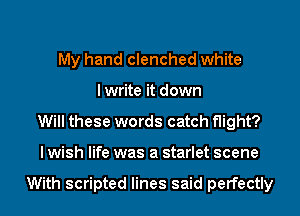 My hand clenched white
I write it down
Will these words catch flight?
I wish life was a starlet scene

With scripted lines said perfectly