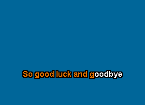 So good luck and goodbye