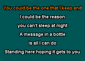 You could be the one that I keep and
I could be the reason
you cant sleep at night
A message in a bottle
is all I can do

Standing here hoping it gets to you