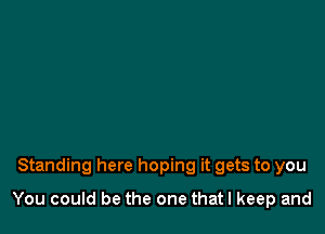 Standing here hoping it gets to you

You could be the one thatl keep and