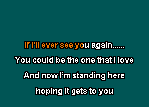 If I'll ever see you again ......

You could be the one thatl love

And now I'm standing here

hoping it gets to you