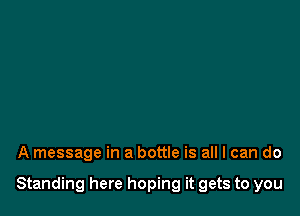 A message in a bottle is all I can do

Standing here hoping it gets to you