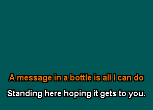 A message in a bottle is all I can do

Standing here hoping it gets to you.