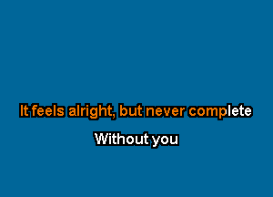 It feels alright, but never complete

Without you